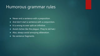 Humorous grammar rules
 Never end a sentence with a preposition.
 And don't start a sentence with a conjunction.
 It is wrong to ever split an infinitive.
 Avoid cliches like the plague. (They're old hat.)
 Also, always avoid annoying alliteration.
 No sentence fragments.
 