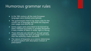 Humorous grammar rules
 In the 18th century, all the main European
languages were studied prescriptively.
 The grammarians tried to lay down rules for the
correct use of language and settle the disputes
over usage once and for all.
 Some usages were prescribed to be learned by
heart, followed accurately or avoided altogether.
It was a matter of black or white, right or wrong.
 These attitudes are still with us, though people
realize nowadays the facts of usage count more
than the authority-made standards.
 The nature of linguistics as a science determines
its preoccupation with description instead of
prescription.
 