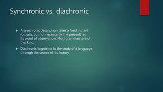 Synchronic vs. diachronic
 A synchronic description takes a fixed instant
(usually, but not necessarily, the present) as
its point of observation. Most grammars are of
this kind.
 Diachronic linguistics is the study of a language
through the course of its history.
 
