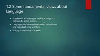 1.2 Some fundamental views about
Language
 Speakers of all languages employ a range of
styles and a set of jargons.
 Languages are intimately related to the societies
and individuals who use them.
 Writing is derivative of speech.
 