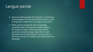 Langue parole
 Saussure distinguished the linguistic competence
of the speaker and the actual phenomena or data
of linguistics (utterances) as langue and parole.
 While parole constitutes the immediately
accessible data, the linguist's proper object is
the langue of each community, the lexicon,
grammar, and phonology implanted in each
individual by his upbringing in society and on
the basis of which he speaks and understands his
language.
 