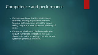 Competence and performance
 Chomsky points out that this distinction is
related to the langue-parole distinction of
Saussure but he does not accept the view of
seeing langue as a mere systematic inventory of
items.
 Competence is closer to the famous German
linguist Humboldt's conception, that is, it
should refer to the underlying competence as a
system of generative processes.
 