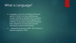 What is Language?
 Language is not to be confused with human
speech, of which it is only a definite part,
though certainly an essential one. It is both a
social product of the faculty of speech and a
collection of necessary conventions that have
been adopted by a social body to permit
individuals to exercise that faculty.
 --Ferdinand de Saussure (1857-1913) Course in
General Linguistics (1916)
 