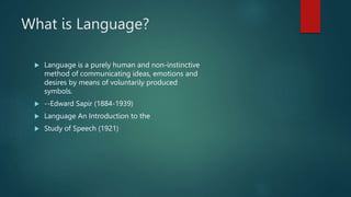 What is Language?
 Language is a purely human and non-instinctive
method of communicating ideas, emotions and
desires by means of voluntarily produced
symbols.
 --Edward Sapir (1884-1939)
 Language An Introduction to the
 Study of Speech (1921)
 