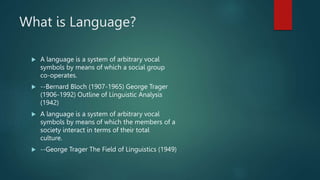 What is Language?
 A language is a system of arbitrary vocal
symbols by means of which a social group
co-operates.
 --Bernard Bloch (1907-1965) George Trager
(1906-1992) Outline of Linguistic Analysis
(1942)
 A language is a system of arbitrary vocal
symbols by means of which the members of a
society interact in terms of their total
culture.
 --George Trager The Field of Linguistics (1949)
 