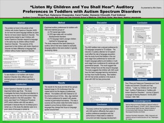 “ Listen My Children and You Shall Hear”: Auditory Preferences in Toddlers with Autism Spectrum Disorders Rhea Paul, Katarzyna Chawarska, Carol Fowler, Domenic Chiccetti, Fred Volkmar Southern Connecticut State University, New Haven and Yale University School of Medicine, Child Study Center, New Haven, Haskins Laboratories Abstract As presented by Allie Urbano. Objective Method Examined auditory preferences for toddlers with ASD and matched groups of  a) (TD) typical age-mates b) (DD) age-mates with non autistic developmental disorders c) (TD language match) younger children matched for language age The study measured time spent listening to auditory stimuli that were created to exemplify language patterns that were studied in typically developing infants. Results The results for the study are that all four groups listened longer to CD (motherese) than the rotated stimuli but the degree of preferences differed.  The toddlers with ASD listened to CD the shortest amount of time.  Also, Age matched TD’s had a preference for speech with pauses inserted at grammatical boundaries.  This was a surprise and the article notes that further study is needed to prove that as children acquire language they change their focus on language spoken around them. Discussion The ASD toddlers had a reduced preference for CD language compared to TD children.  The reduction in auditory attention to CD speech could affect the rate of language acquisition.  Also the study found that toddlers in the one word stage have preferences for words with English language patterns and toddlers in multi word stage have a preference for sentences with grammatical pauses.  This could suggest that children change focus as they acquire language.  The study suggests that children with ASD could have the basic language learning mechanisms but they have trouble focusing.  Also toddlers with DD had similar problems in the study to those with ASD but less pronounced. Autism Spectrum Disorder is usually not diagnosed before age three.  This study investigates the theory that abnormal attention to language may be one root of the communication deficits prevalent in the ASD population.  The study uses Head-Turn Preference Procedure (HPP) which children with ASD are able to participate in because they do not always give a verbal cue, in this study the attention span on a given piece of language is looked at. Introduction Conclusion References Acknowledgements Paul, Rhea and Katarzyna Chawarska and Carol Fowler and Domenic Chiccetti and Fred Volkmar.  ““Listen my Children and You Shall Hear”: Auditory Preferences in Toddlers with Autism Spectrum Disorders.”  Journal of Speech, Language & Hearing Research.  Vol 50 (2007 October) 1350-1364. To see whether or not toddlers with Autism Spectrum Disorder show differences from contrast groups in preferences in listening to speech. The study confirms the hypothesis that children with ASD perform differently than peers in auditory preference paradigms and that performance in these tasks is related to concurrent and later language development. Conclusion The problem at hand in this article is that children with Autism Spectrum Disorder (ASD) do not have the same language abilities as peers that do not have Autism Spectrum Disorder.  The experimenters tested to see if children with Autism Spectrum Disorder respond to language in the same way as children without Autism Spectrum Disorder.  The outcome of this experiment is that children with Autism Spectrum Disorder do listen differently to language that children without Autism Spectrum Disorder. National Alliance for Autism Research, National Institute of Mental Health Research, STAART, NIDCD, National Institute of Environmental Health Services, National Institute of Environmental Health Sciences, National Institute of Neurological Disorders and Stroke American Psychiatric Association. (1994).  Diagnostic and statistical manual of mental disorders  (4 th  ed.). Washington, DC: Author 