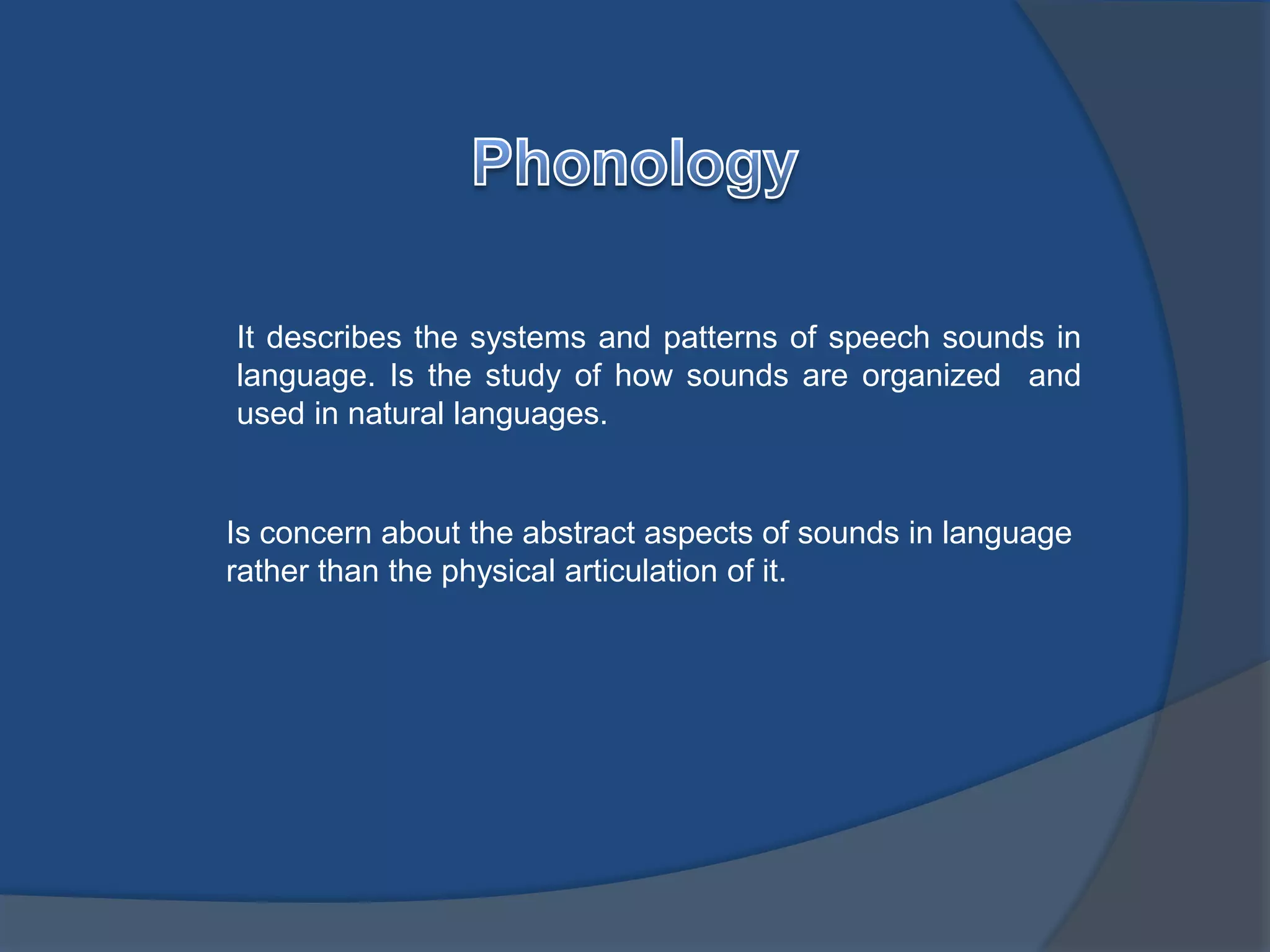 It describes the systems and patterns of speech sounds in 
language. Is the study of how sounds are organized and 
used in natural languages. 
Is concern about the abstract aspects of sounds in language 
rather than the physical articulation of it. 
 