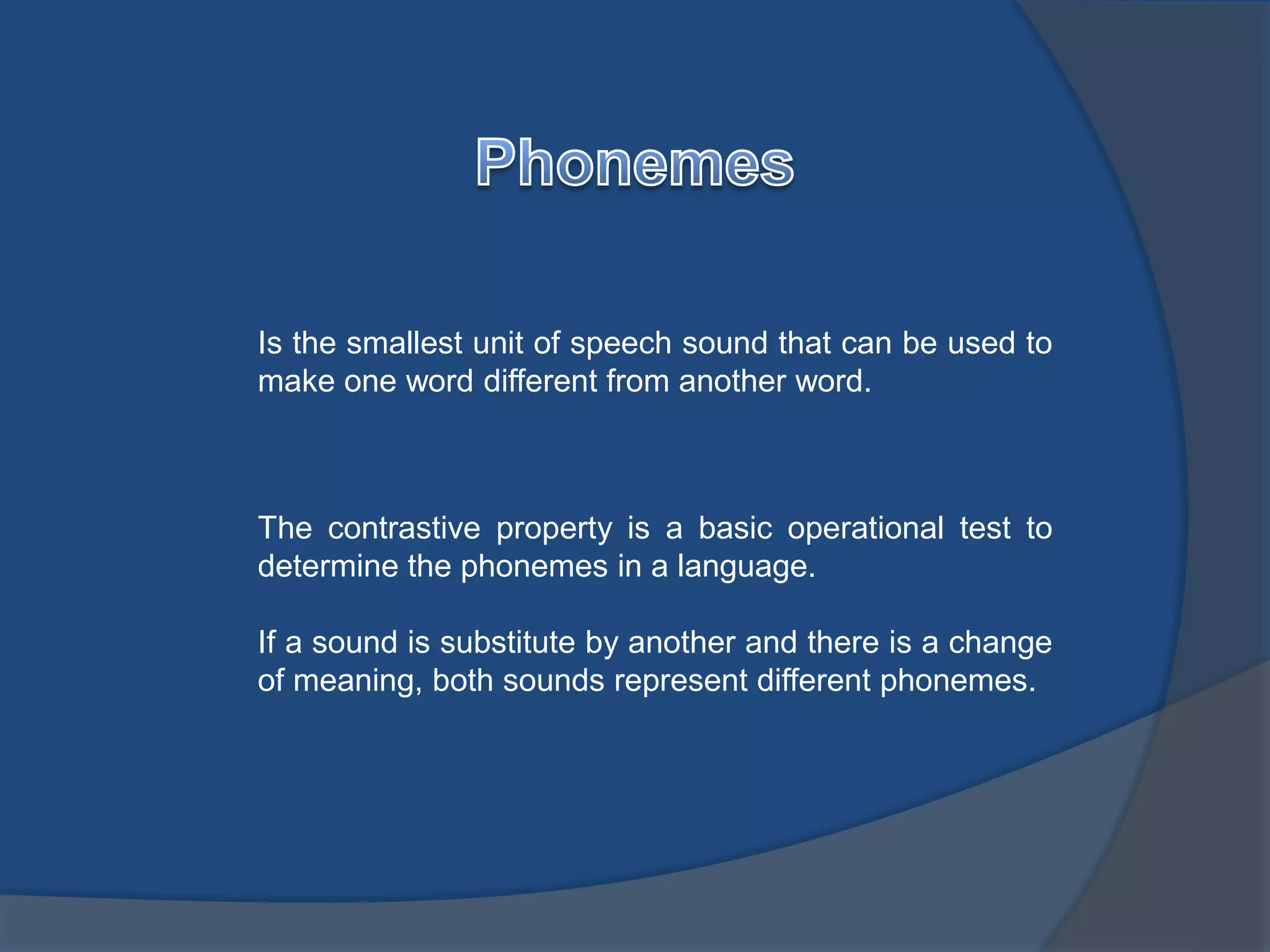 Is the smallest unit of speech sound that can be used to 
make one word different from another word. 
The contrastive property is a basic operational test to 
determine the phonemes in a language. 
If a sound is substitute by another and there is a change 
of meaning, both sounds represent different phonemes. 
 