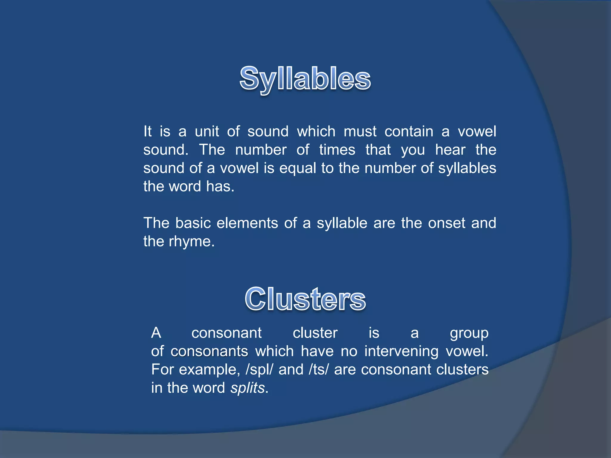 It is a unit of sound which must contain a vowel 
sound. The number of times that you hear the 
sound of a vowel is equal to the number of syllables 
the word has. 
The basic elements of a syllable are the onset and 
the rhyme. 
A consonant cluster is a group 
of consonants which have no intervening vowel. 
For example, /spl/ and /ts/ are consonant clusters 
in the word splits. 
 