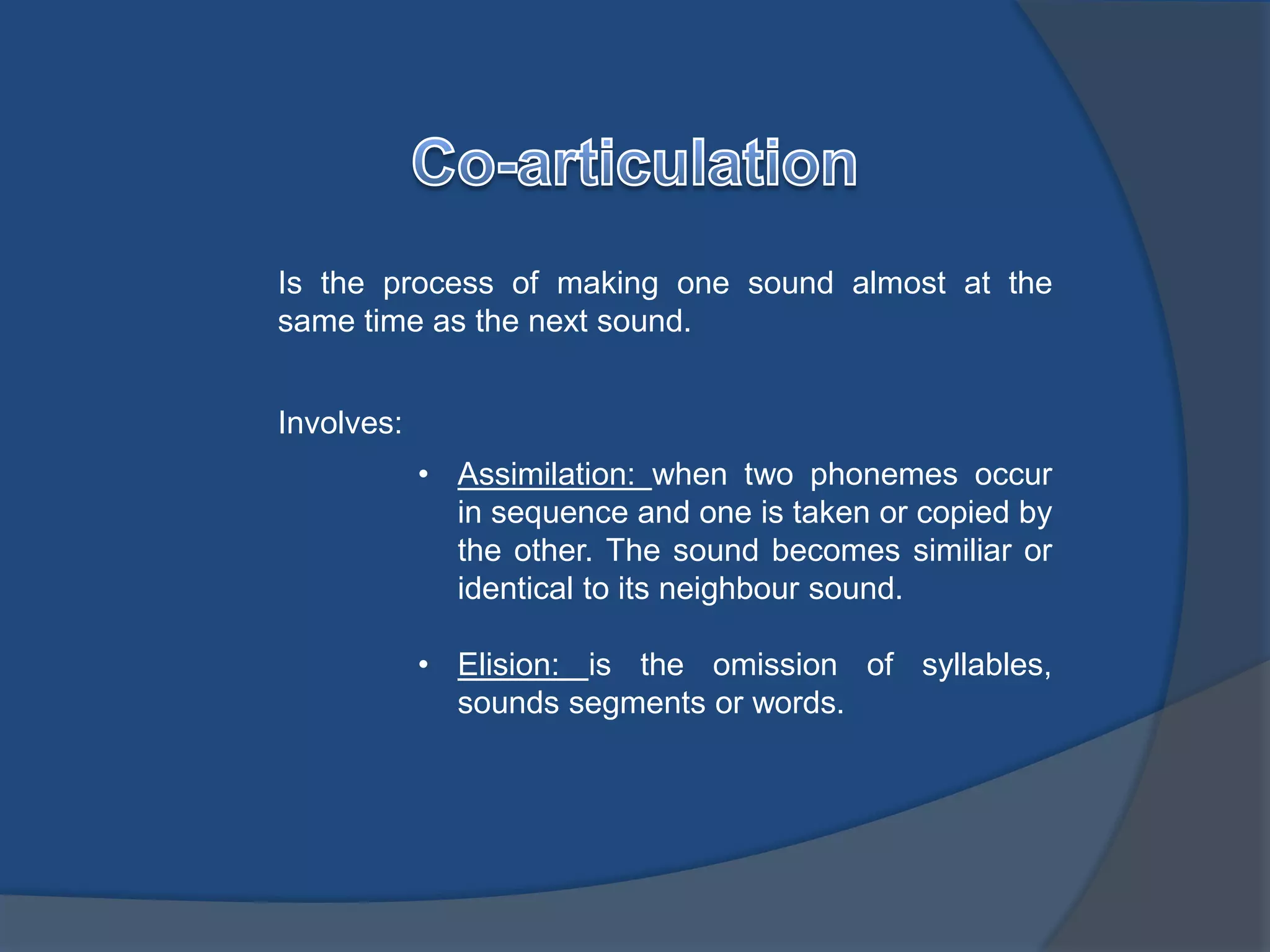 Is the process of making one sound almost at the 
same time as the next sound. 
Involves: 
• Assimilation: when two phonemes occur 
in sequence and one is taken or copied by 
the other. The sound becomes similiar or 
identical to its neighbour sound. 
• Elision: is the omission of syllables, 
sounds segments or words. 
