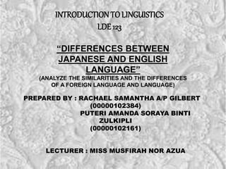 INTRODUCTION TOLINGUISTICS
LDE 123
“DIFFERENCES BETWEEN
JAPANESE AND ENGLISH
LANGUAGE”
(ANALYZE THE SIMILARITIES AND THE DIFFERENCES
OF A FOREIGN LANGUAGE AND LANGUAGE)
PREPARED BY : RACHAEL SAMANTHA A/P GILBERT
(00000102384)
PUTERI AMANDA SORAYA BINTI
ZULKIPLI
(00000102161)
LECTURER : MISS MUSFIRAH NOR AZUA
 