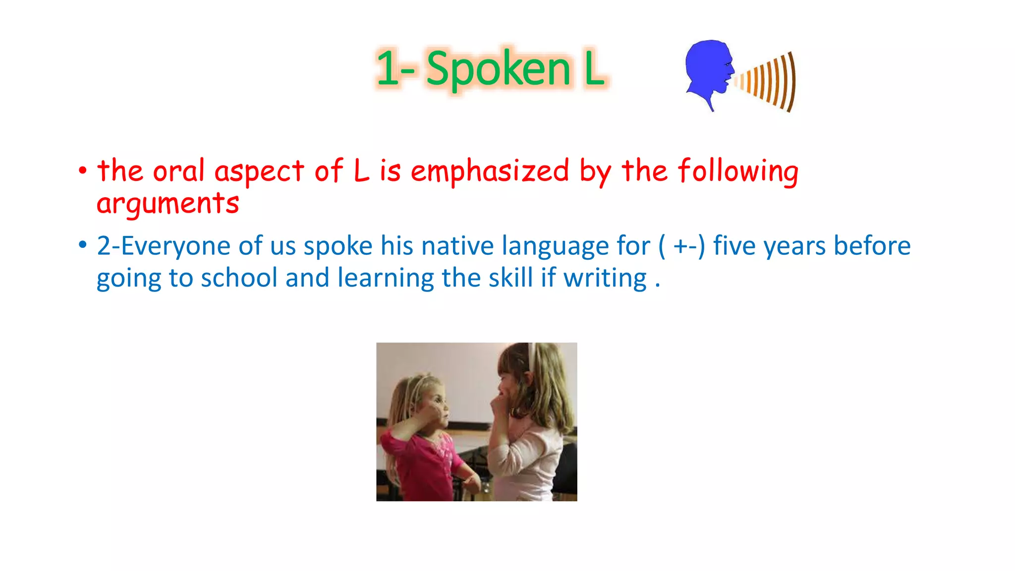 1- Spoken L 
• the oral aspect of L is emphasized by the following 
arguments 
• 2-Everyone of us spoke his native language for ( +-) five years before 
going to school and learning the skill if writing . 
 