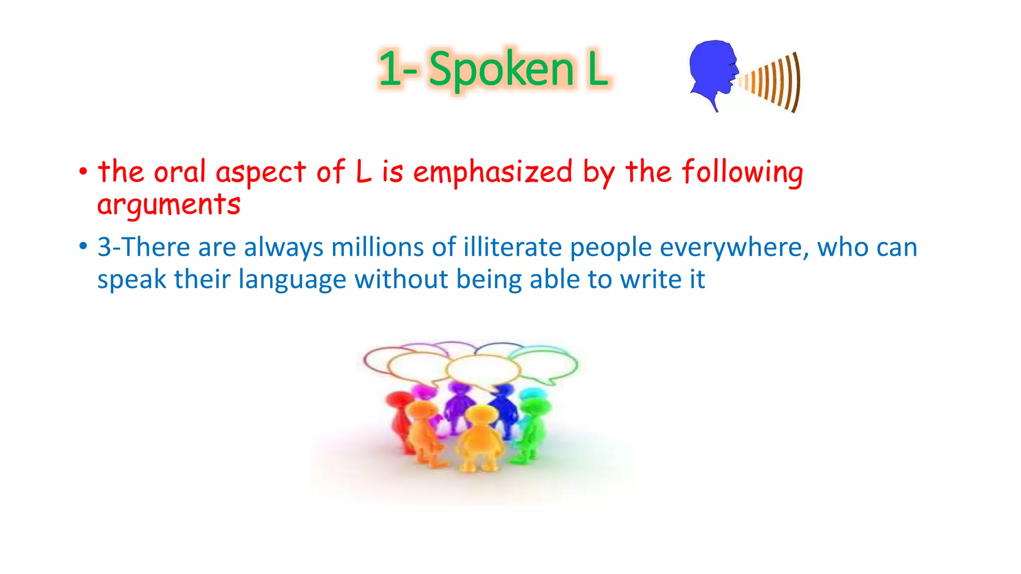 1- Spoken L 
• the oral aspect of L is emphasized by the following 
arguments 
• 3-There are always millions of illiterate people everywhere, who can 
speak their language without being able to write it 
 