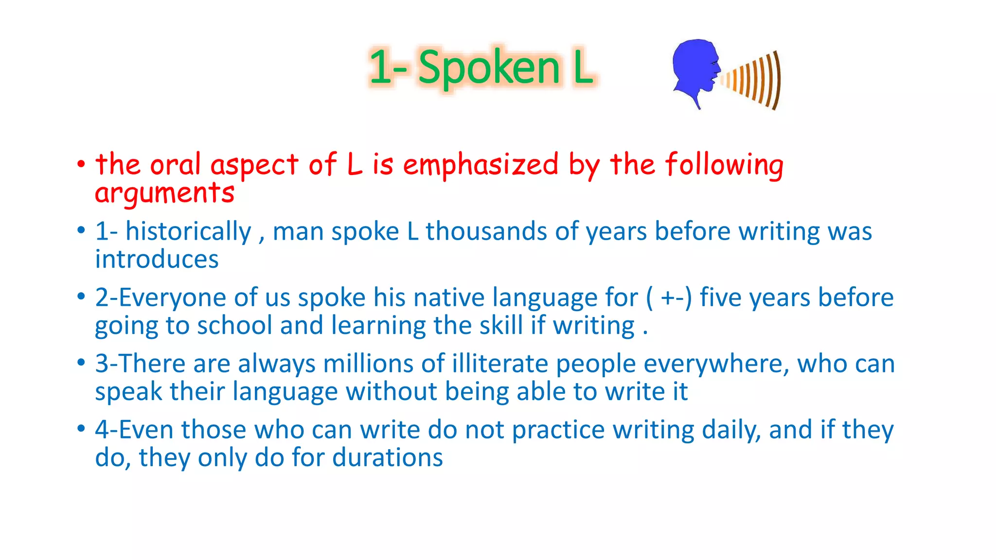 1- Spoken L 
• the oral aspect of L is emphasized by the following 
arguments 
• 1- historically , man spoke L thousands of years before writing was 
introduces 
• 2-Everyone of us spoke his native language for ( +-) five years before 
going to school and learning the skill if writing . 
• 3-There are always millions of illiterate people everywhere, who can 
speak their language without being able to write it 
• 4-Even those who can write do not practice writing daily, and if they 
do, they only do for durations 
 