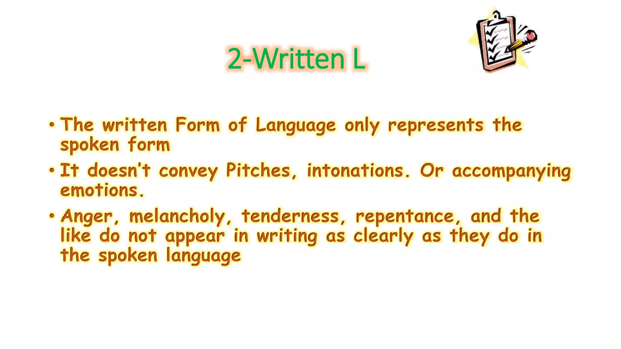 2-Written L 
• The written Form of Language only represents the 
spoken form 
• It doesn’t convey Pitches, intonations. Or accompanying 
emotions. 
• Anger, melancholy, tenderness, repentance, and the 
like do not appear in writing as clearly as they do in 
the spoken language 
 