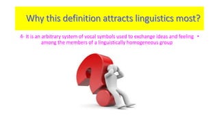 4- It is an arbitrary system of vocal symbols used to exchange ideas and feeling • 
among the members of a linguistically homogeneous group 
 