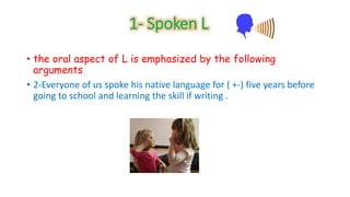 1- Spoken L 
• the oral aspect of L is emphasized by the following 
arguments 
• 2-Everyone of us spoke his native language for ( +-) five years before 
going to school and learning the skill if writing . 
 