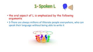 1- Spoken L 
• the oral aspect of L is emphasized by the following 
arguments 
• 3-There are always millions of illiterate people everywhere, who can 
speak their language without being able to write it 
 
