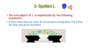 1- Spoken L 
• the oral aspect of L is emphasized by the following 
arguments 
• 4-Even those who can write do not practice writing daily, and if they 
do, they only do for durations 
 