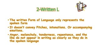 2-Written L 
• The written Form of Language only represents the 
spoken form 
• It doesn’t convey Pitches, intonations. Or accompanying 
emotions. 
• Anger, melancholy, tenderness, repentance, and the 
like do not appear in writing as clearly as they do in 
the spoken language 
 