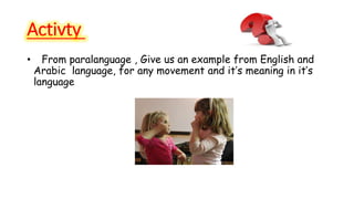 Activty 
• From paralanguage , Give us an example from English and 
Arabic language, for any movement and it’s meaning in it’s 
language 
 