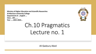 Ch.10 Pragmatics
Lecture no. 1
Ali Qadoury Abed
Ministry of Higher Education and Scientific Researches
Al-Mansour University College
Department of …English ...
Class …4th…….
Year ……2021-2022…
 