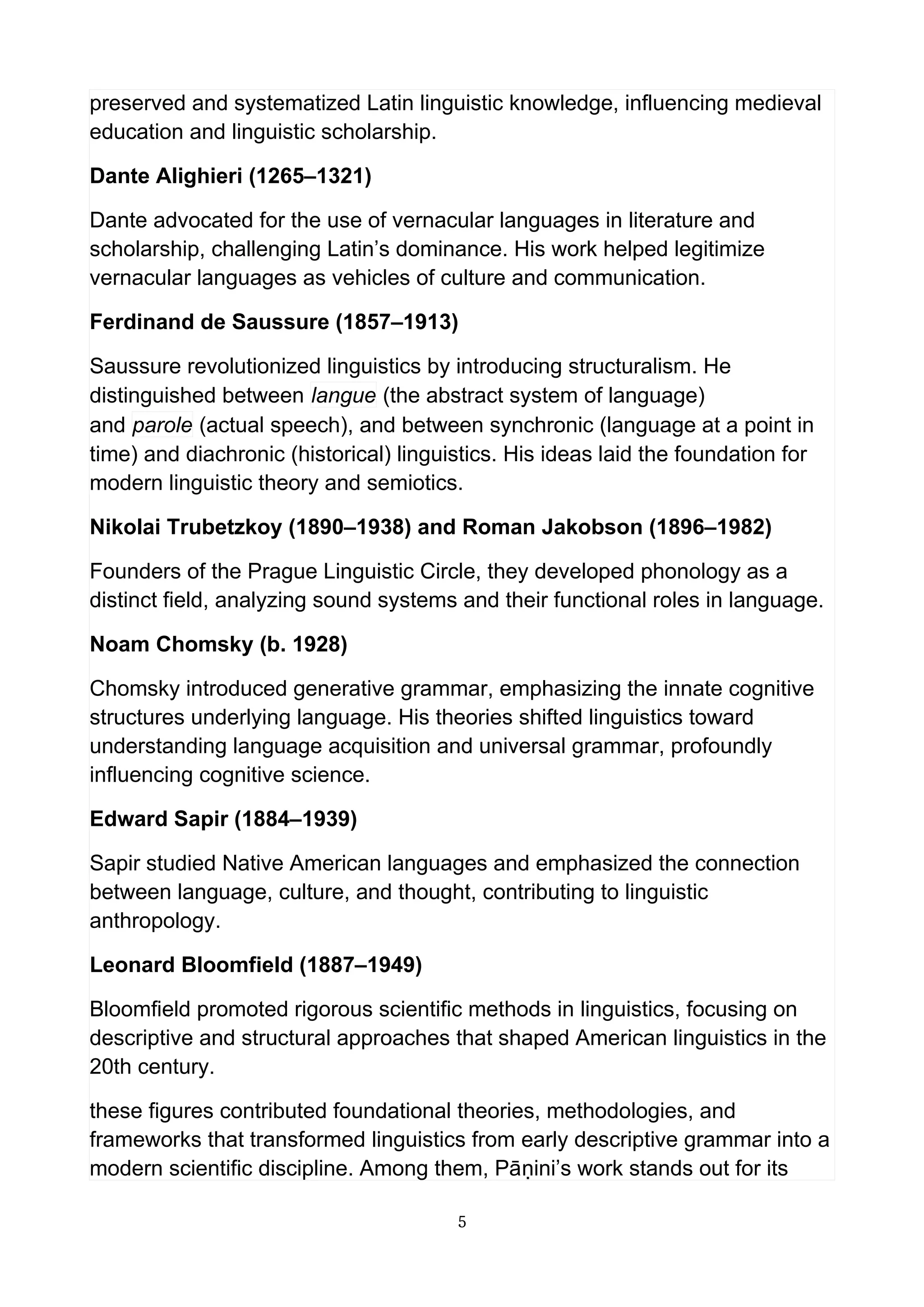 preserved and systematized Latin linguistic knowledge, influencing medieval
education and linguistic scholarship.
Dante Alighieri (1265–1321)
Dante advocated for the use of vernacular languages in literature and
scholarship, challenging Latin’s dominance. His work helped legitimize
vernacular languages as vehicles of culture and communication.
Ferdinand de Saussure (1857–1913)
Saussure revolutionized linguistics by introducing structuralism. He
distinguished between langue (the abstract system of language)
and parole (actual speech), and between synchronic (language at a point in
time) and diachronic (historical) linguistics. His ideas laid the foundation for
modern linguistic theory and semiotics.
Nikolai Trubetzkoy (1890–1938) and Roman Jakobson (1896–1982)
Founders of the Prague Linguistic Circle, they developed phonology as a
distinct field, analyzing sound systems and their functional roles in language.
Noam Chomsky (b. 1928)
Chomsky introduced generative grammar, emphasizing the innate cognitive
structures underlying language. His theories shifted linguistics toward
understanding language acquisition and universal grammar, profoundly
influencing cognitive science.
Edward Sapir (1884–1939)
Sapir studied Native American languages and emphasized the connection
between language, culture, and thought, contributing to linguistic
anthropology.
Leonard Bloomfield (1887–1949)
Bloomfield promoted rigorous scientific methods in linguistics, focusing on
descriptive and structural approaches that shaped American linguistics in the
20th century.
these figures contributed foundational theories, methodologies, and
frameworks that transformed linguistics from early descriptive grammar into a
modern scientific discipline. Among them, Pāṇini’s work stands out for its
5
 