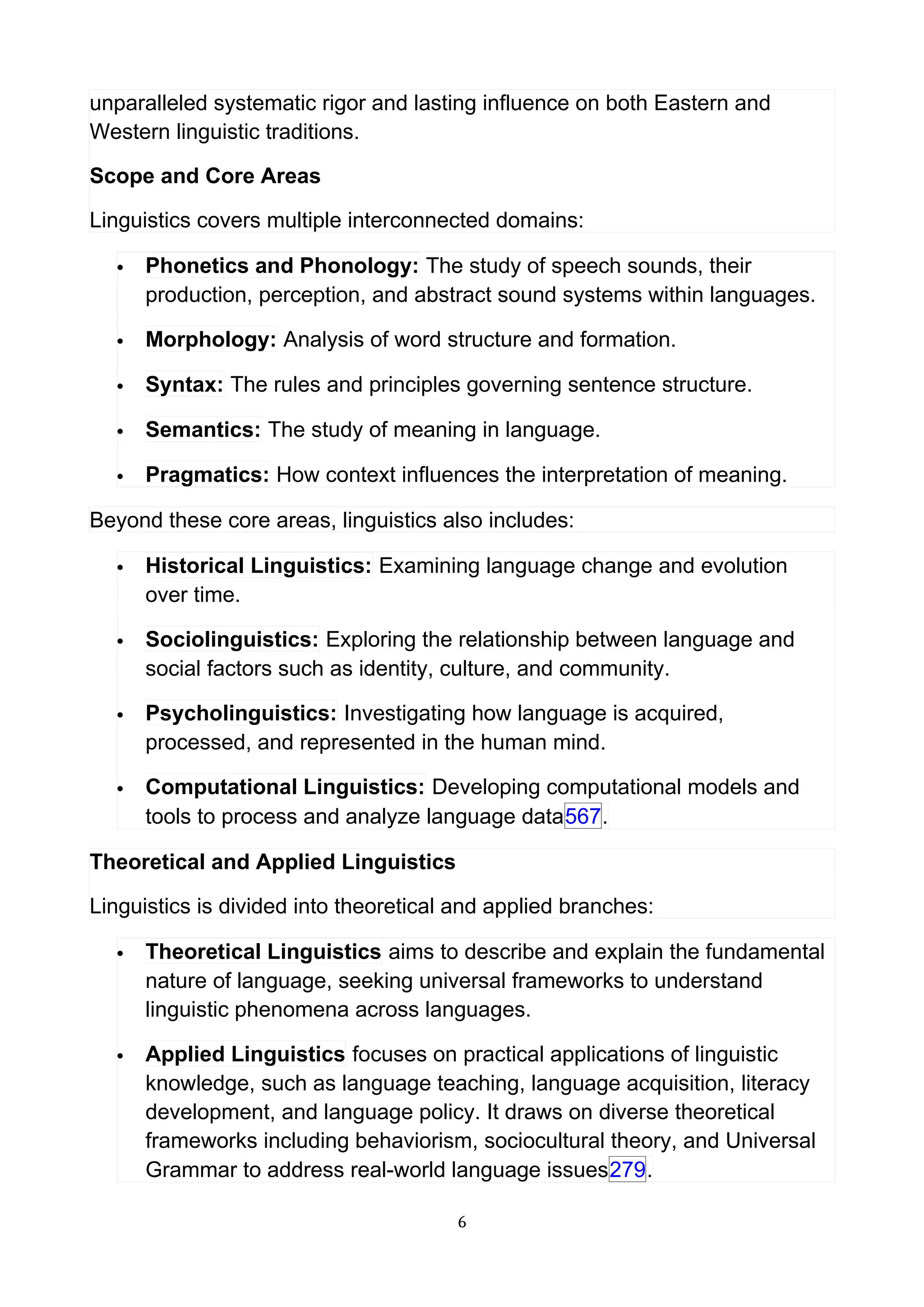 unparalleled systematic rigor and lasting influence on both Eastern and
Western linguistic traditions.
Scope and Core Areas
Linguistics covers multiple interconnected domains:
 Phonetics and Phonology: The study of speech sounds, their
production, perception, and abstract sound systems within languages.
 Morphology: Analysis of word structure and formation.
 Syntax: The rules and principles governing sentence structure.
 Semantics: The study of meaning in language.
 Pragmatics: How context influences the interpretation of meaning.
Beyond these core areas, linguistics also includes:
 Historical Linguistics: Examining language change and evolution
over time.
 Sociolinguistics: Exploring the relationship between language and
social factors such as identity, culture, and community.
 Psycholinguistics: Investigating how language is acquired,
processed, and represented in the human mind.
 Computational Linguistics: Developing computational models and
tools to process and analyze language data567.
Theoretical and Applied Linguistics
Linguistics is divided into theoretical and applied branches:
 Theoretical Linguistics aims to describe and explain the fundamental
nature of language, seeking universal frameworks to understand
linguistic phenomena across languages.
 Applied Linguistics focuses on practical applications of linguistic
knowledge, such as language teaching, language acquisition, literacy
development, and language policy. It draws on diverse theoretical
frameworks including behaviorism, sociocultural theory, and Universal
Grammar to address real-world language issues279.
6
 