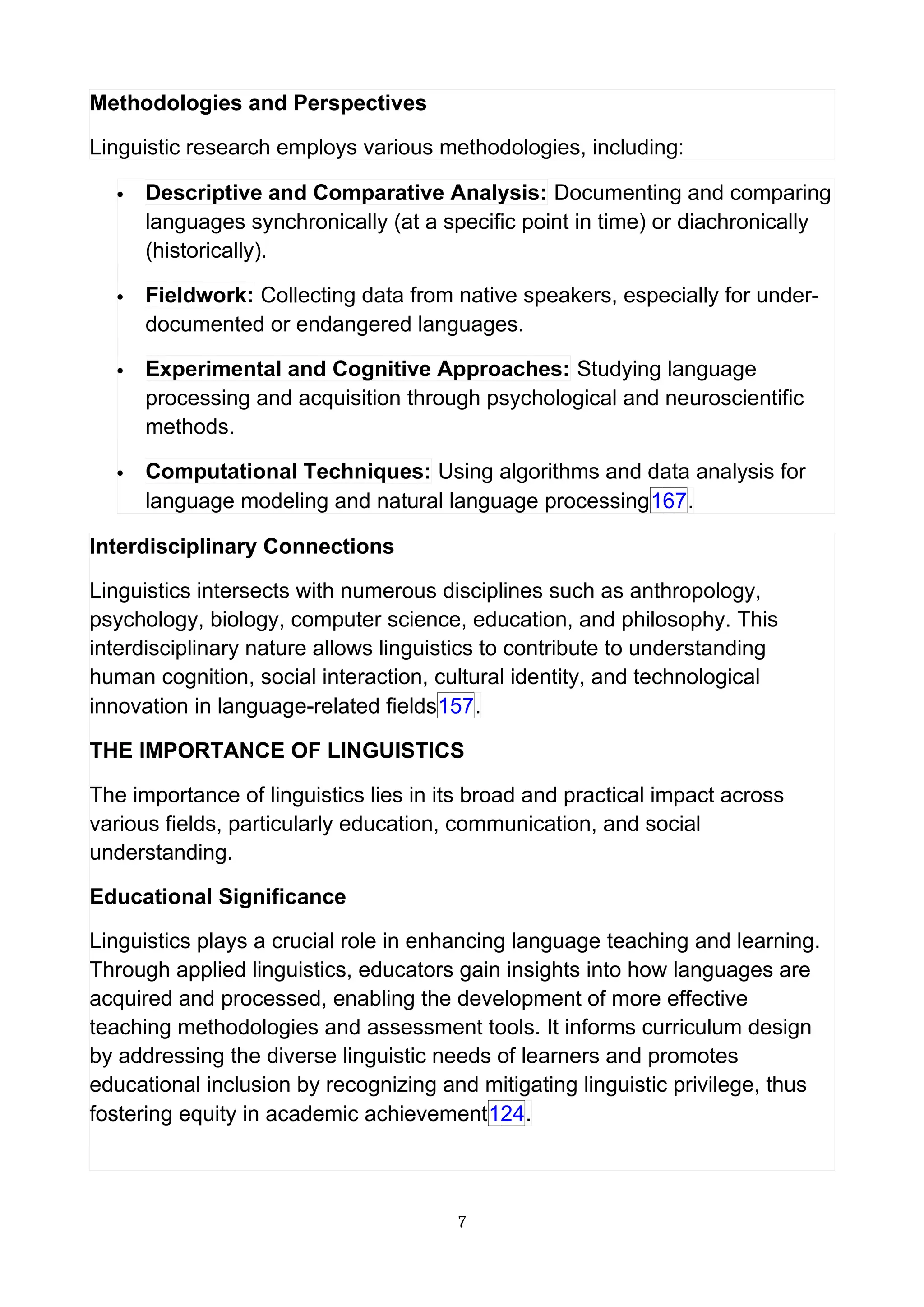 Methodologies and Perspectives
Linguistic research employs various methodologies, including:
 Descriptive and Comparative Analysis: Documenting and comparing
languages synchronically (at a specific point in time) or diachronically
(historically).
 Fieldwork: Collecting data from native speakers, especially for under-
documented or endangered languages.
 Experimental and Cognitive Approaches: Studying language
processing and acquisition through psychological and neuroscientific
methods.
 Computational Techniques: Using algorithms and data analysis for
language modeling and natural language processing167.
Interdisciplinary Connections
Linguistics intersects with numerous disciplines such as anthropology,
psychology, biology, computer science, education, and philosophy. This
interdisciplinary nature allows linguistics to contribute to understanding
human cognition, social interaction, cultural identity, and technological
innovation in language-related fields157.
THE IMPORTANCE OF LINGUISTICS
The importance of linguistics lies in its broad and practical impact across
various fields, particularly education, communication, and social
understanding.
Educational Significance
Linguistics plays a crucial role in enhancing language teaching and learning.
Through applied linguistics, educators gain insights into how languages are
acquired and processed, enabling the development of more effective
teaching methodologies and assessment tools. It informs curriculum design
by addressing the diverse linguistic needs of learners and promotes
educational inclusion by recognizing and mitigating linguistic privilege, thus
fostering equity in academic achievement124.
7
 