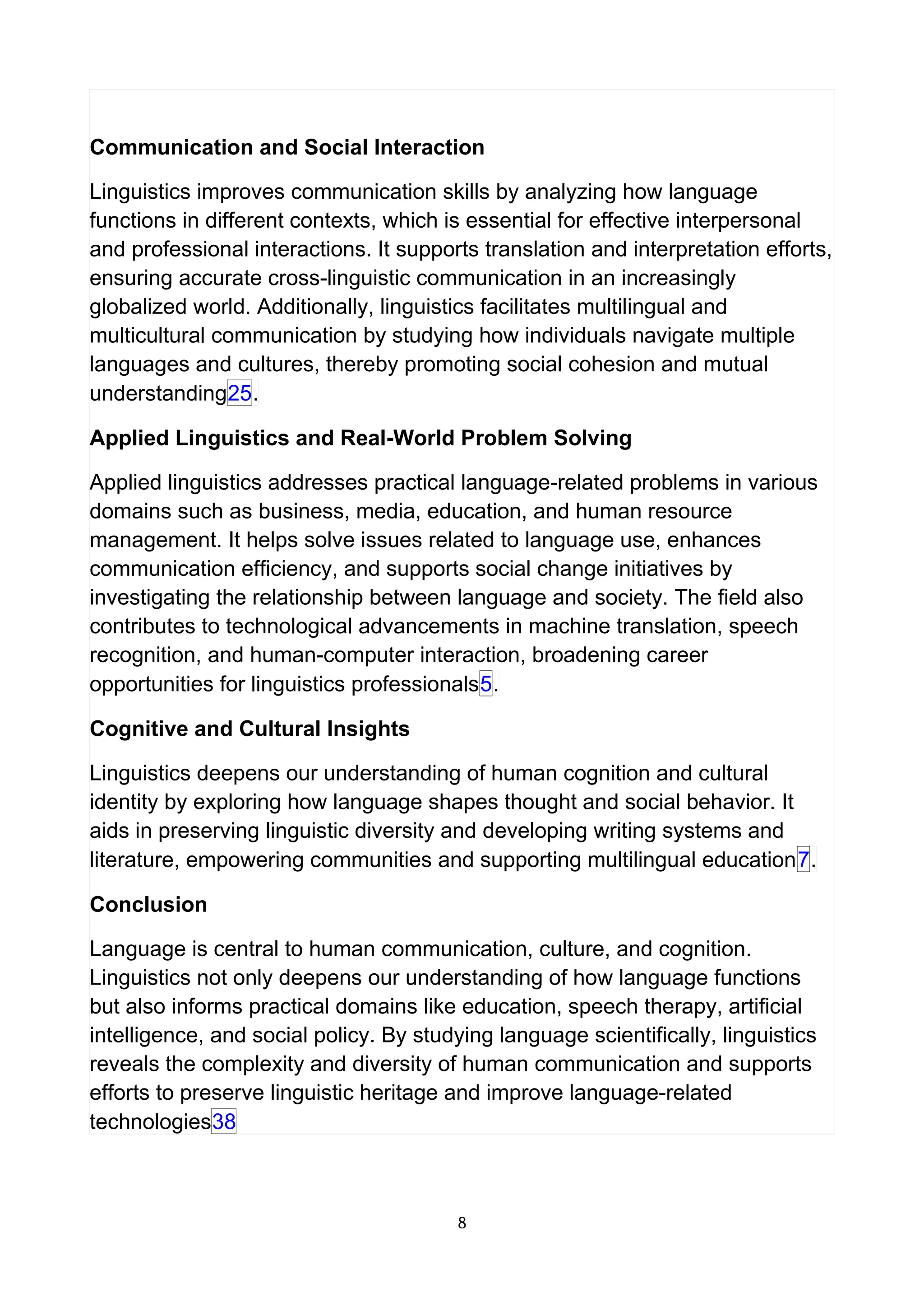 Communication and Social Interaction
Linguistics improves communication skills by analyzing how language
functions in different contexts, which is essential for effective interpersonal
and professional interactions. It supports translation and interpretation efforts,
ensuring accurate cross-linguistic communication in an increasingly
globalized world. Additionally, linguistics facilitates multilingual and
multicultural communication by studying how individuals navigate multiple
languages and cultures, thereby promoting social cohesion and mutual
understanding25.
Applied Linguistics and Real-World Problem Solving
Applied linguistics addresses practical language-related problems in various
domains such as business, media, education, and human resource
management. It helps solve issues related to language use, enhances
communication efficiency, and supports social change initiatives by
investigating the relationship between language and society. The field also
contributes to technological advancements in machine translation, speech
recognition, and human-computer interaction, broadening career
opportunities for linguistics professionals5.
Cognitive and Cultural Insights
Linguistics deepens our understanding of human cognition and cultural
identity by exploring how language shapes thought and social behavior. It
aids in preserving linguistic diversity and developing writing systems and
literature, empowering communities and supporting multilingual education7.
Conclusion
Language is central to human communication, culture, and cognition.
Linguistics not only deepens our understanding of how language functions
but also informs practical domains like education, speech therapy, artificial
intelligence, and social policy. By studying language scientifically, linguistics
reveals the complexity and diversity of human communication and supports
efforts to preserve linguistic heritage and improve language-related
technologies38
8
 