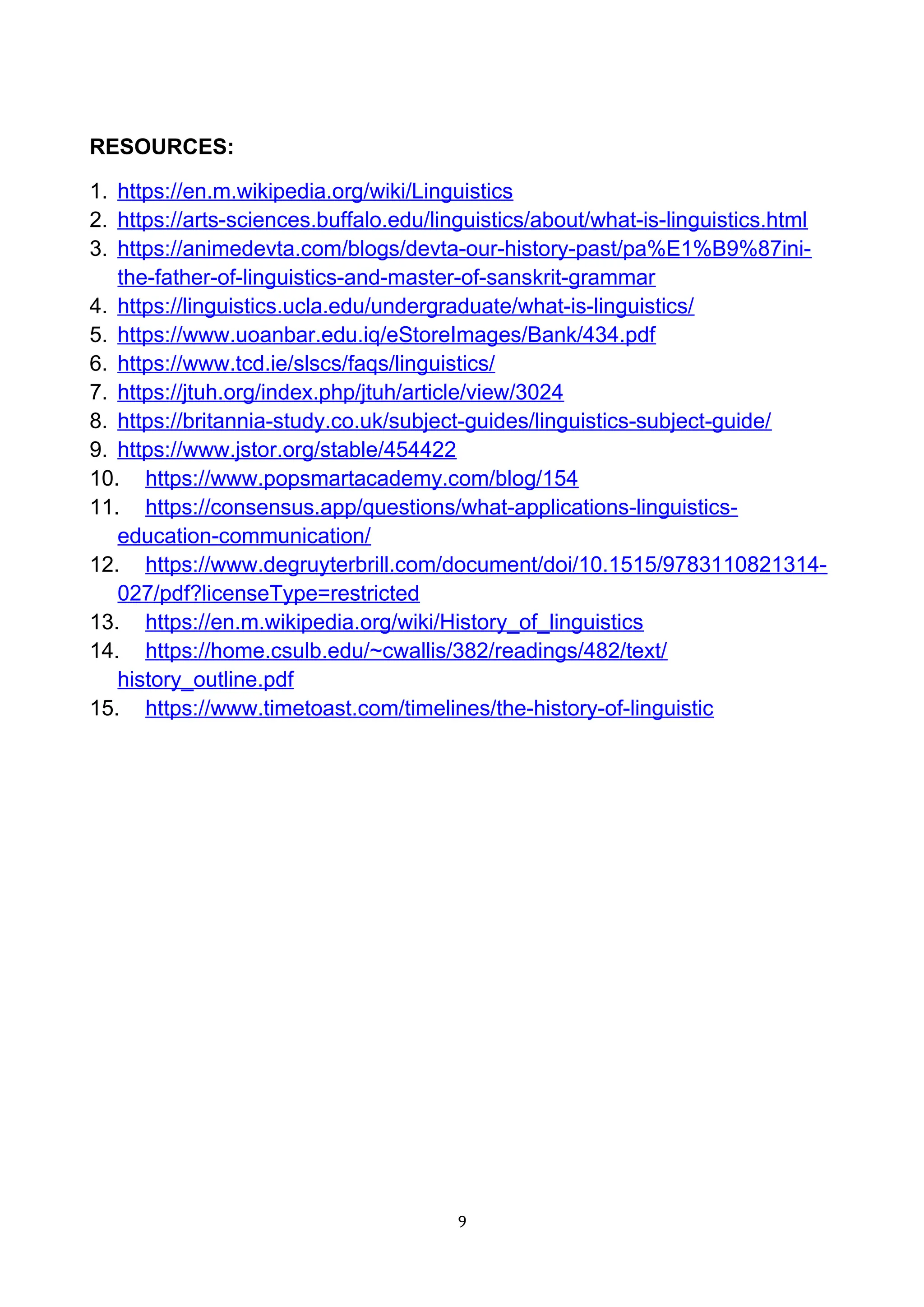 RESOURCES:
1. https://en.m.wikipedia.org/wiki/Linguistics
2. https://arts-sciences.buffalo.edu/linguistics/about/what-is-linguistics.html
3. https://animedevta.com/blogs/devta-our-history-past/pa%E1%B9%87ini-
the-father-of-linguistics-and-master-of-sanskrit-grammar
4. https://linguistics.ucla.edu/undergraduate/what-is-linguistics/
5. https://www.uoanbar.edu.iq/eStoreImages/Bank/434.pdf
6. https://www.tcd.ie/slscs/faqs/linguistics/
7. https://jtuh.org/index.php/jtuh/article/view/3024
8. https://britannia-study.co.uk/subject-guides/linguistics-subject-guide/
9. https://www.jstor.org/stable/454422
10. https://www.popsmartacademy.com/blog/154
11. https://consensus.app/questions/what-applications-linguistics-
education-communication/
12. https://www.degruyterbrill.com/document/doi/10.1515/9783110821314-
027/pdf?licenseType=restricted
13. https://en.m.wikipedia.org/wiki/History_of_linguistics
14. https://home.csulb.edu/~cwallis/382/readings/482/text/
history_outline.pdf
15. https://www.timetoast.com/timelines/the-history-of-linguistic
9
 