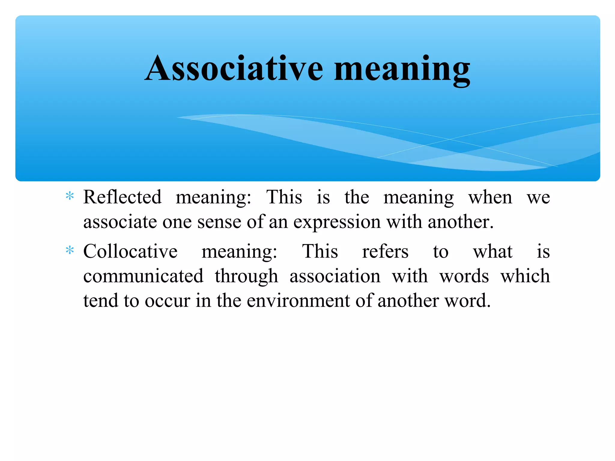 Associative meaning
∗ Reflected meaning: This is the meaning when we
associate one sense of an expression with another.
∗ Collocative meaning: This refers to what is
communicated through association with words which
tend to occur in the environment of another word.

 