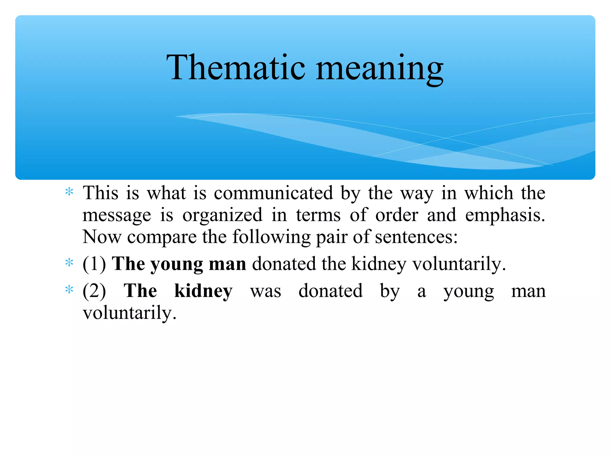 Thematic meaning
∗ This is what is communicated by the way in which the
message is organized in terms of order and emphasis.
Now compare the following pair of sentences:
∗ (1) The young man donated the kidney voluntarily.
∗ (2) The kidney was donated by a young man
voluntarily.

 