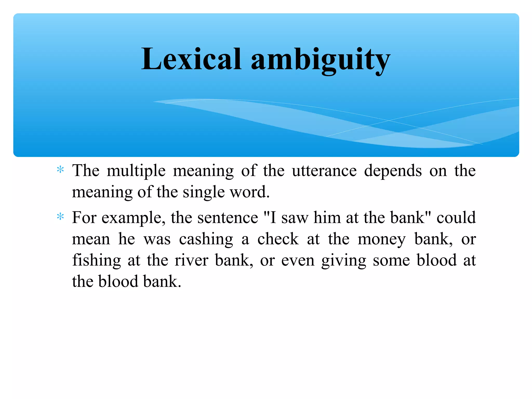 Lexical ambiguity
∗ The multiple meaning of the utterance depends on the
meaning of the single word.
∗ For example, the sentence "I saw him at the bank" could
mean he was cashing a check at the money bank, or
fishing at the river bank, or even giving some blood at
the blood bank.

 