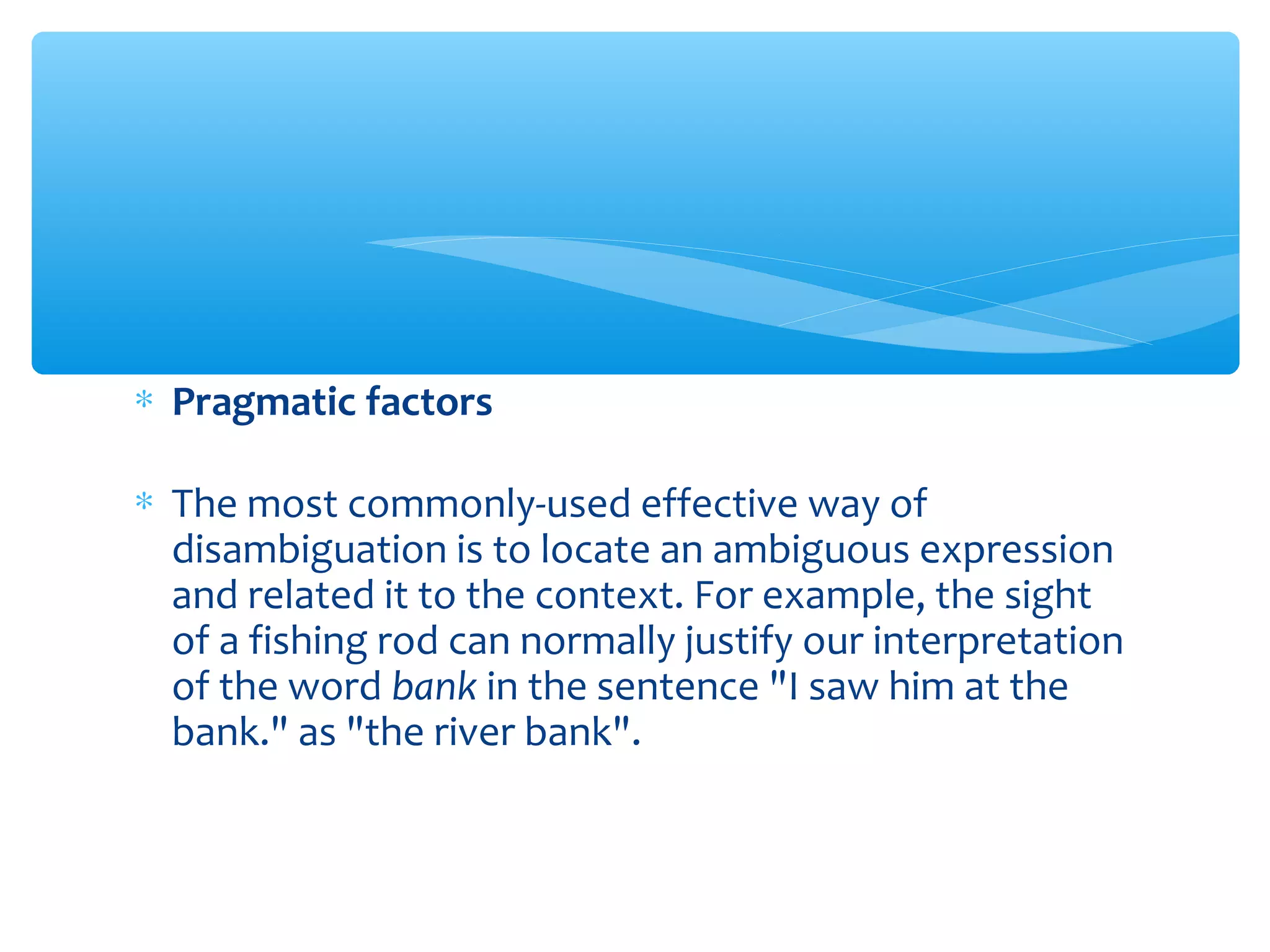∗ Pragmatic factors
∗ The most commonly-used effective way of
disambiguation is to locate an ambiguous expression
and related it to the context. For example, the sight
of a fishing rod can normally justify our interpretation
of the word bank in the sentence "I saw him at the
bank." as "the river bank".

 