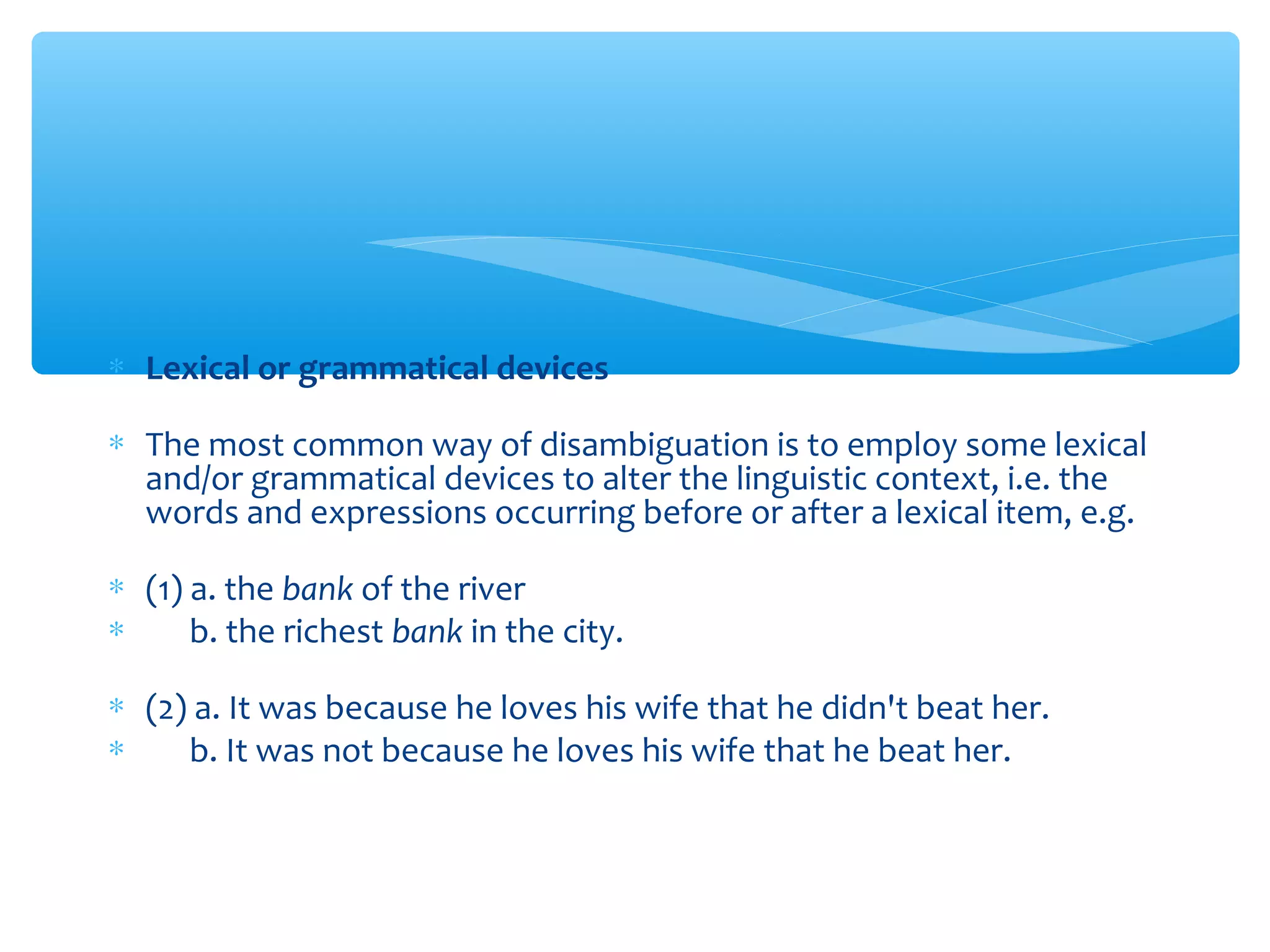∗ Lexical or grammatical devices
∗ The most common way of disambiguation is to employ some lexical
and/or grammatical devices to alter the linguistic context, i.e. the
words and expressions occurring before or after a lexical item, e.g.
∗ (1) a. the bank of the river
∗ 　 b. the richest bank in the city.
∗ (2) a. It was because he loves his wife that he didn't beat her.
∗ 　 b. It was not because he loves his wife that he beat her.

 