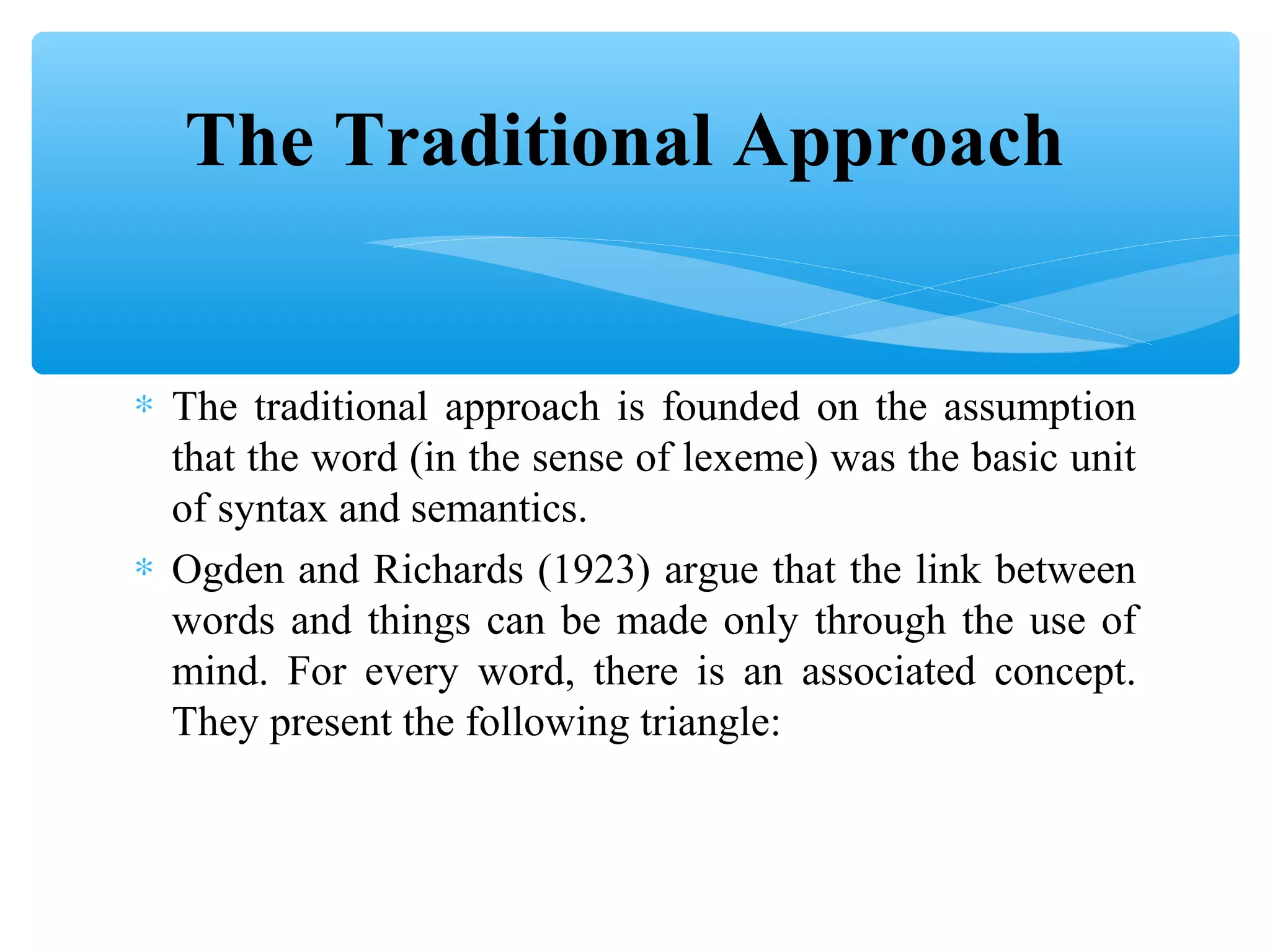 The Traditional Approach
∗ The traditional approach is founded on the assumption
that the word (in the sense of lexeme) was the basic unit
of syntax and semantics.
∗ Ogden and Richards (1923) argue that the link between
words and things can be made only through the use of
mind. For every word, there is an associated concept.
They present the following triangle:

 