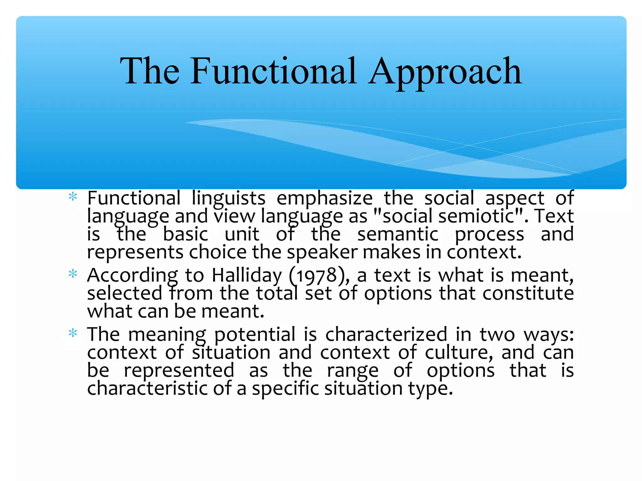 The Functional Approach
∗ Functional linguists emphasize the social aspect of
language and view language as "social semiotic". Text
is the basic unit of the semantic process and
represents choice the speaker makes in context.
∗ According to Halliday (1978), a text is what is meant,
selected from the total set of options that constitute
what can be meant.
∗ The meaning potential is characterized in two ways:
context of situation and context of culture, and can
be represented as the range of options that is
characteristic of a specific situation type.

 