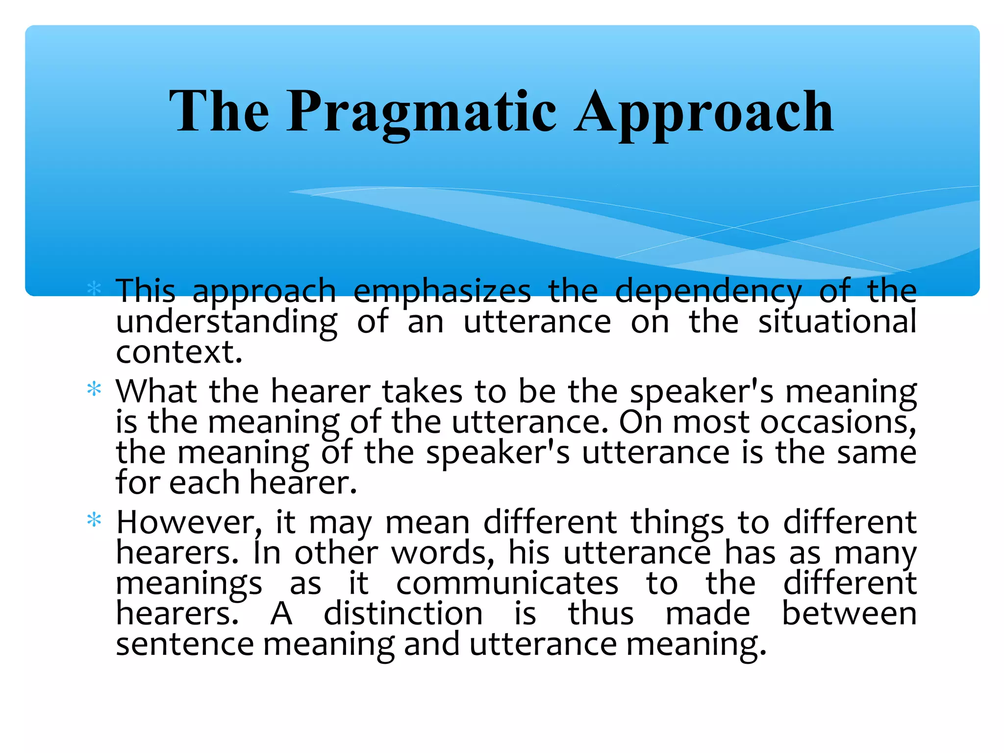 The Pragmatic Approach
∗ This approach emphasizes the dependency of the
understanding of an utterance on the situational
context.
∗ What the hearer takes to be the speaker's meaning
is the meaning of the utterance. On most occasions,
the meaning of the speaker's utterance is the same
for each hearer.
∗ However, it may mean different things to different
hearers. In other words, his utterance has as many
meanings as it communicates to the different
hearers. A distinction is thus made between
sentence meaning and utterance meaning.

 
