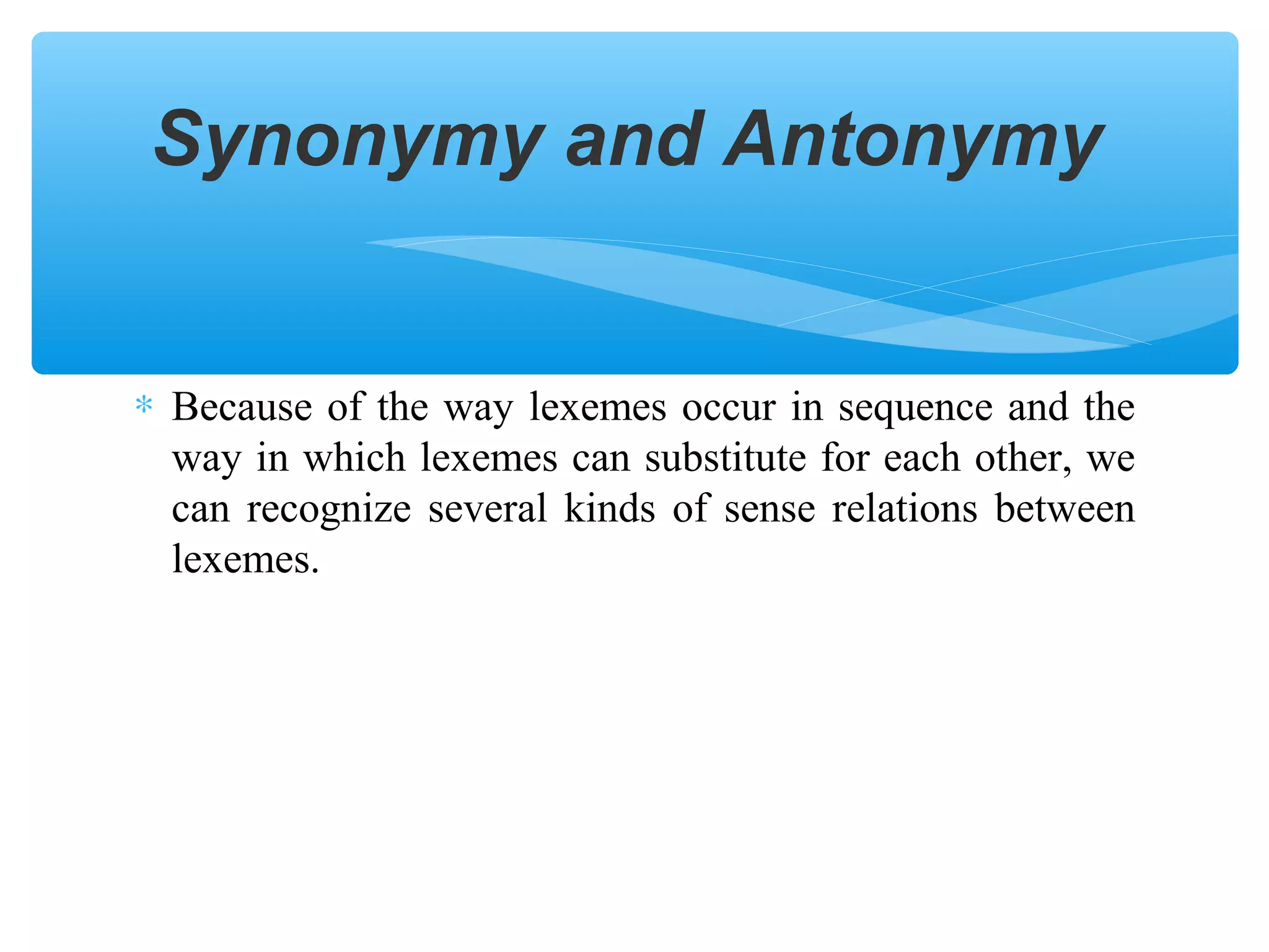 Synonymy and Antonymy

∗ Because of the way lexemes occur in sequence and the
way in which lexemes can substitute for each other, we
can recognize several kinds of sense relations between
lexemes.

 