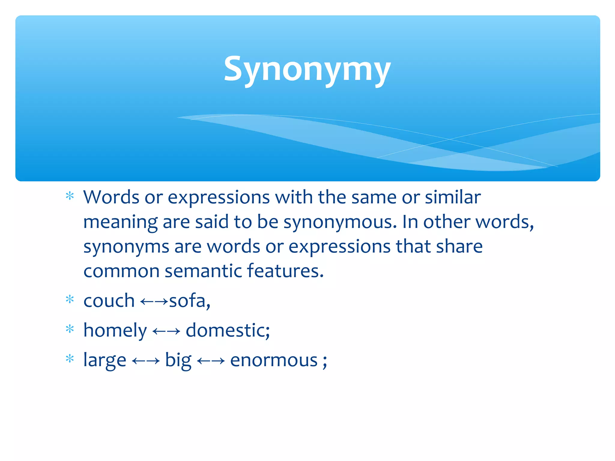 Synonymy
∗ Words or expressions with the same or similar
meaning are said to be synonymous. In other words,
synonyms are words or expressions that share
common semantic features.
∗ couch ←→sofa,
∗ homely ←→ domestic;
∗ large ←→ big ←→ enormous ;

 