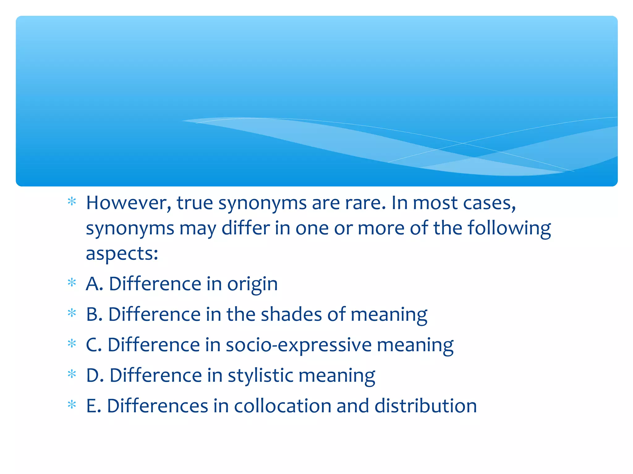 ∗ However, true synonyms are rare. In most cases,
synonyms may differ in one or more of the following
aspects:
∗ A. Difference in origin
∗ B. Difference in the shades of meaning
∗ C. Difference in socio-expressive meaning
∗ D. Difference in stylistic meaning
∗ E. Differences in collocation and distribution

 