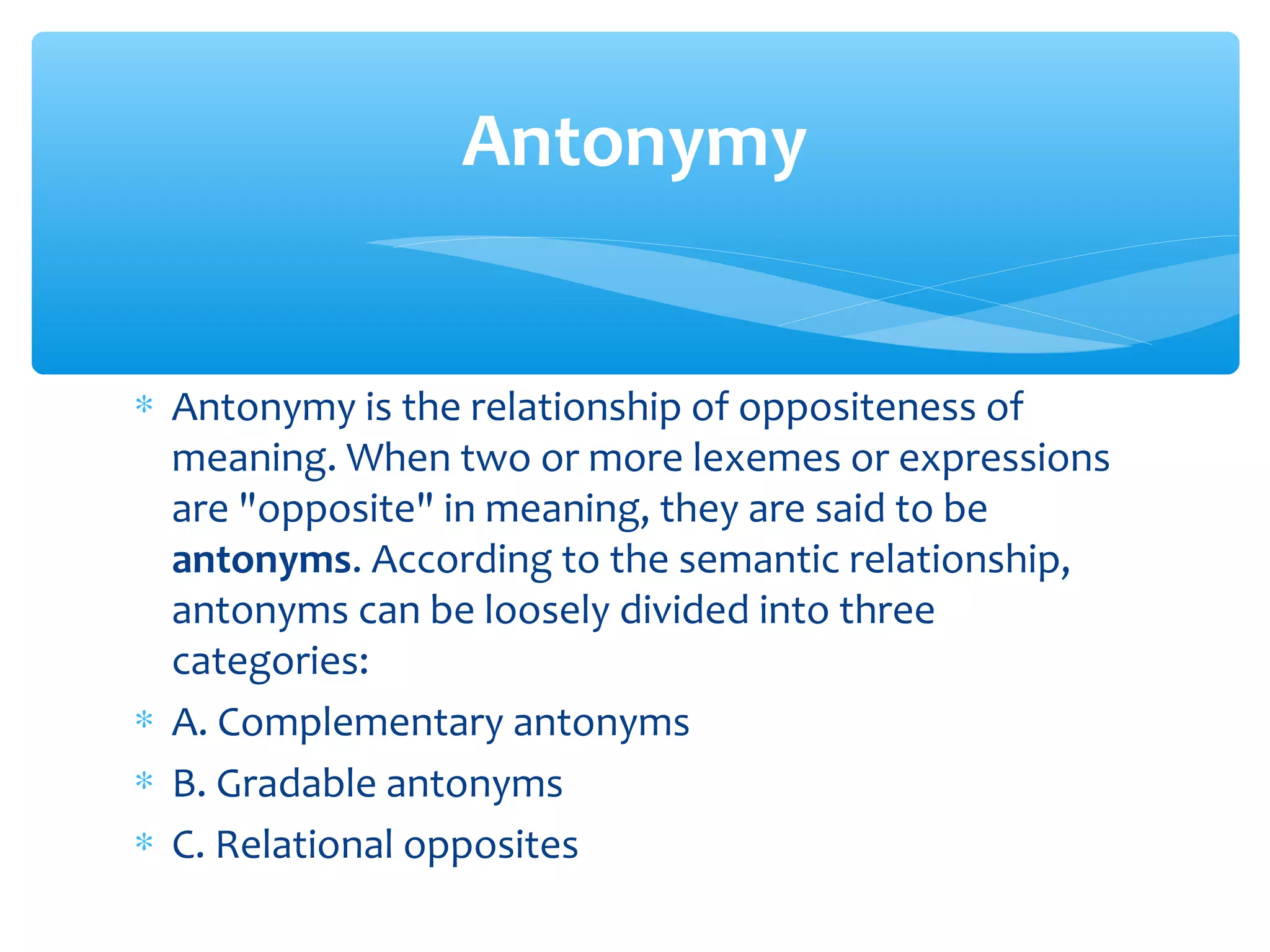 Antonymy
∗ Antonymy is the relationship of oppositeness of
meaning. When two or more lexemes or expressions
are "opposite" in meaning, they are said to be
antonyms. According to the semantic relationship,
antonyms can be loosely divided into three
categories:
∗ A. Complementary antonyms
∗ B. Gradable antonyms
∗ C. Relational opposites

 