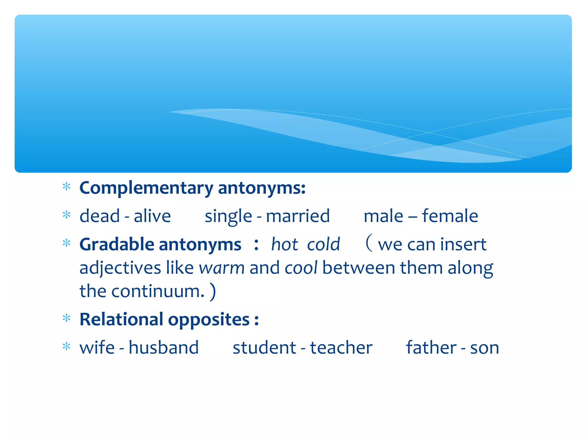 ∗ Complementary antonyms:
∗ dead - alive 　 single - married 　 male – female
∗ Gradable antonyms ： hot cold （ we can insert
adjectives like warm and cool between them along
the continuum. )
∗ Relational opposites :
∗ wife - husband 　 student - teacher 　 father - son

 