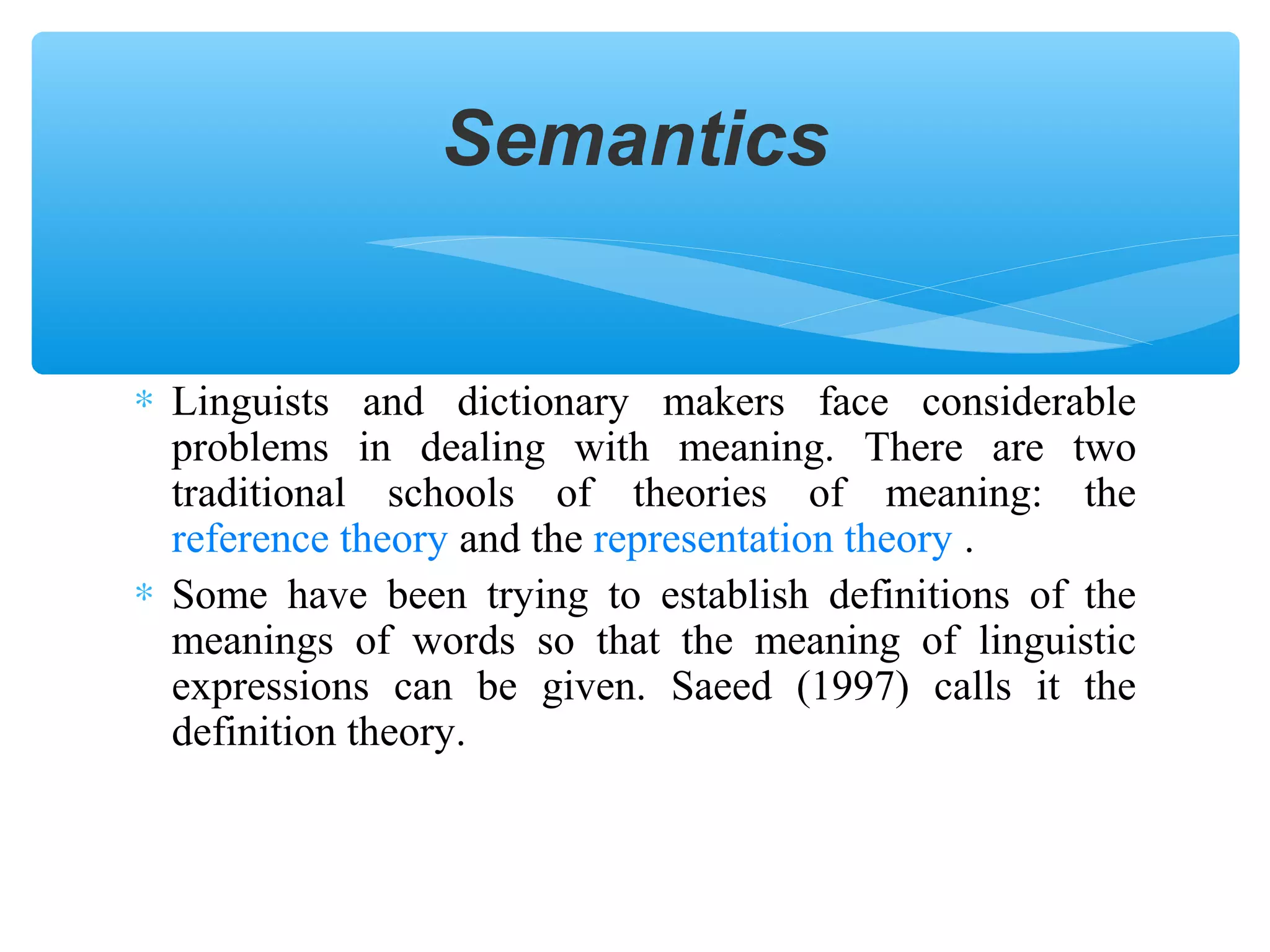 Semantics
∗ Linguists and dictionary makers face considerable
problems in dealing with meaning. There are two
traditional schools of theories of meaning: the
reference theory and the representation theory .
∗ Some have been trying to establish definitions of the
meanings of words so that the meaning of linguistic
expressions can be given. Saeed (1997) calls it the
definition theory.

 