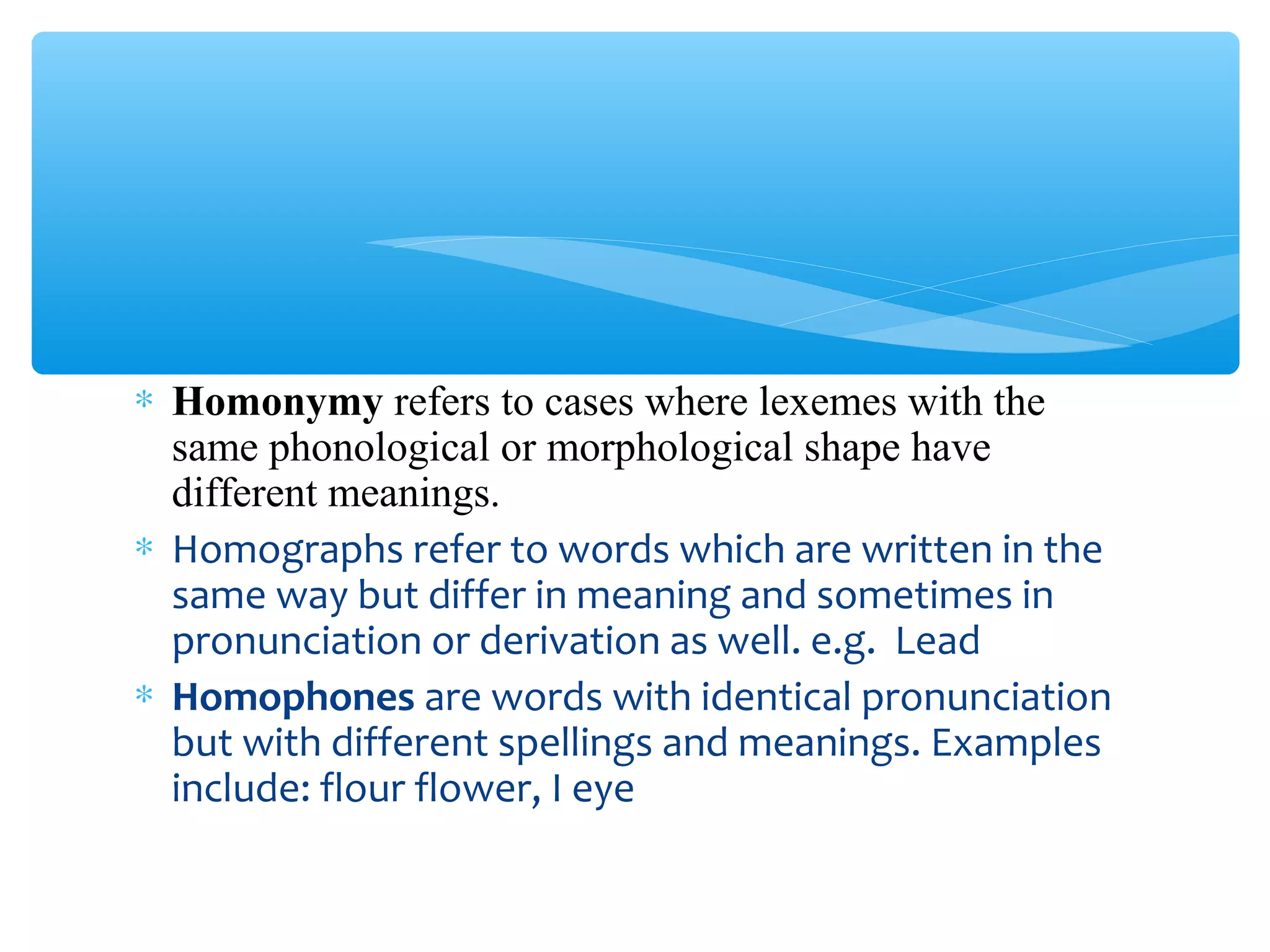 ∗ Homonymy refers to cases where lexemes with the
same phonological or morphological shape have
different meanings.
∗ Homographs refer to words which are written in the
same way but differ in meaning and sometimes in
pronunciation or derivation as well. e.g. Lead
∗ Homophones are words with identical pronunciation
but with different spellings and meanings. Examples
include: flour flower, I eye

 