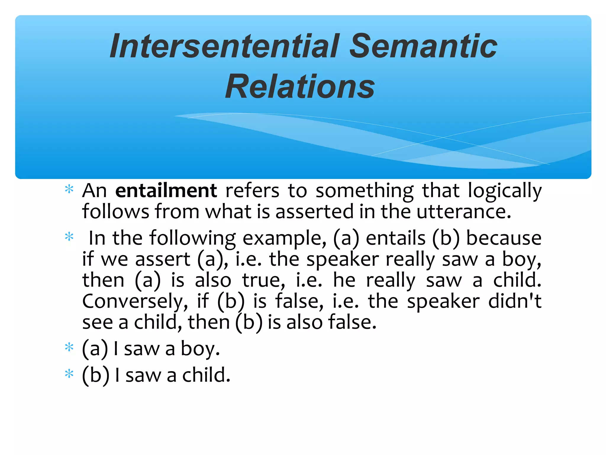 Intersentential Semantic
Relations
∗ An entailment refers to something that logically
follows from what is asserted in the utterance.
∗ In the following example, (a) entails (b) because
if we assert (a), i.e. the speaker really saw a boy,
then (a) is also true, i.e. he really saw a child.
Conversely, if (b) is false, i.e. the speaker didn't
see a child, then (b) is also false.
∗ (a) I saw a boy.
∗ (b) I saw a child.

 