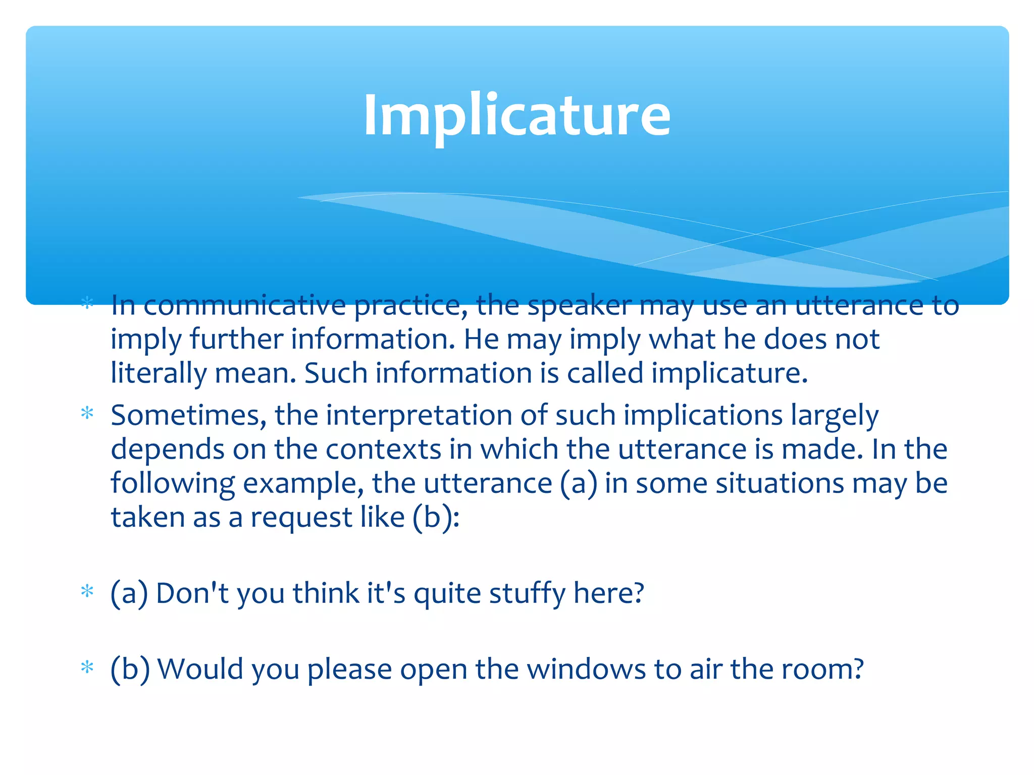 Implicature
∗ In communicative practice, the speaker may use an utterance to
imply further information. He may imply what he does not
literally mean. Such information is called implicature.
∗ Sometimes, the interpretation of such implications largely
depends on the contexts in which the utterance is made. In the
following example, the utterance (a) in some situations may be
taken as a request like (b):
∗ (a) Don't you think it's quite stuffy here?
∗ (b) Would you please open the windows to air the room?

 
