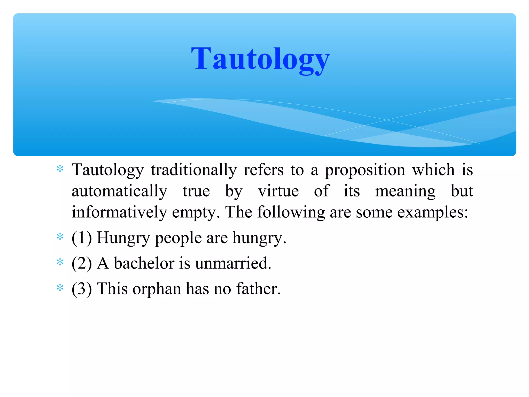 Tautology
∗ Tautology traditionally refers to a proposition which is
automatically true by virtue of its meaning but
informatively empty. The following are some examples:
∗ (1) Hungry people are hungry.
∗ (2) A bachelor is unmarried.
∗ (3) This orphan has no father.

 