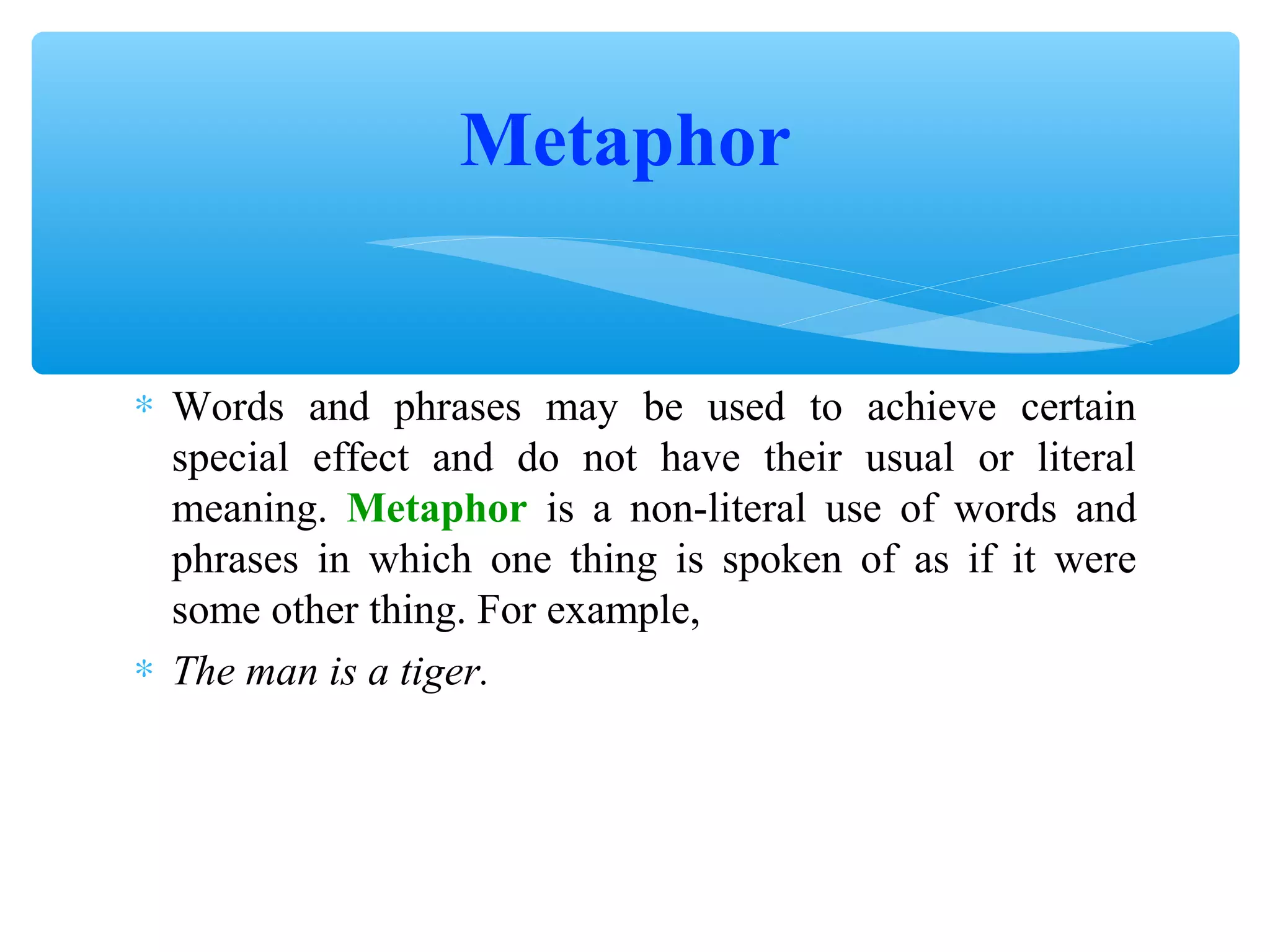 Metaphor
∗ Words and phrases may be used to achieve certain
special effect and do not have their usual or literal
meaning. Metaphor is a non-literal use of words and
phrases in which one thing is spoken of as if it were
some other thing. For example,
∗ The man is a tiger.

 
